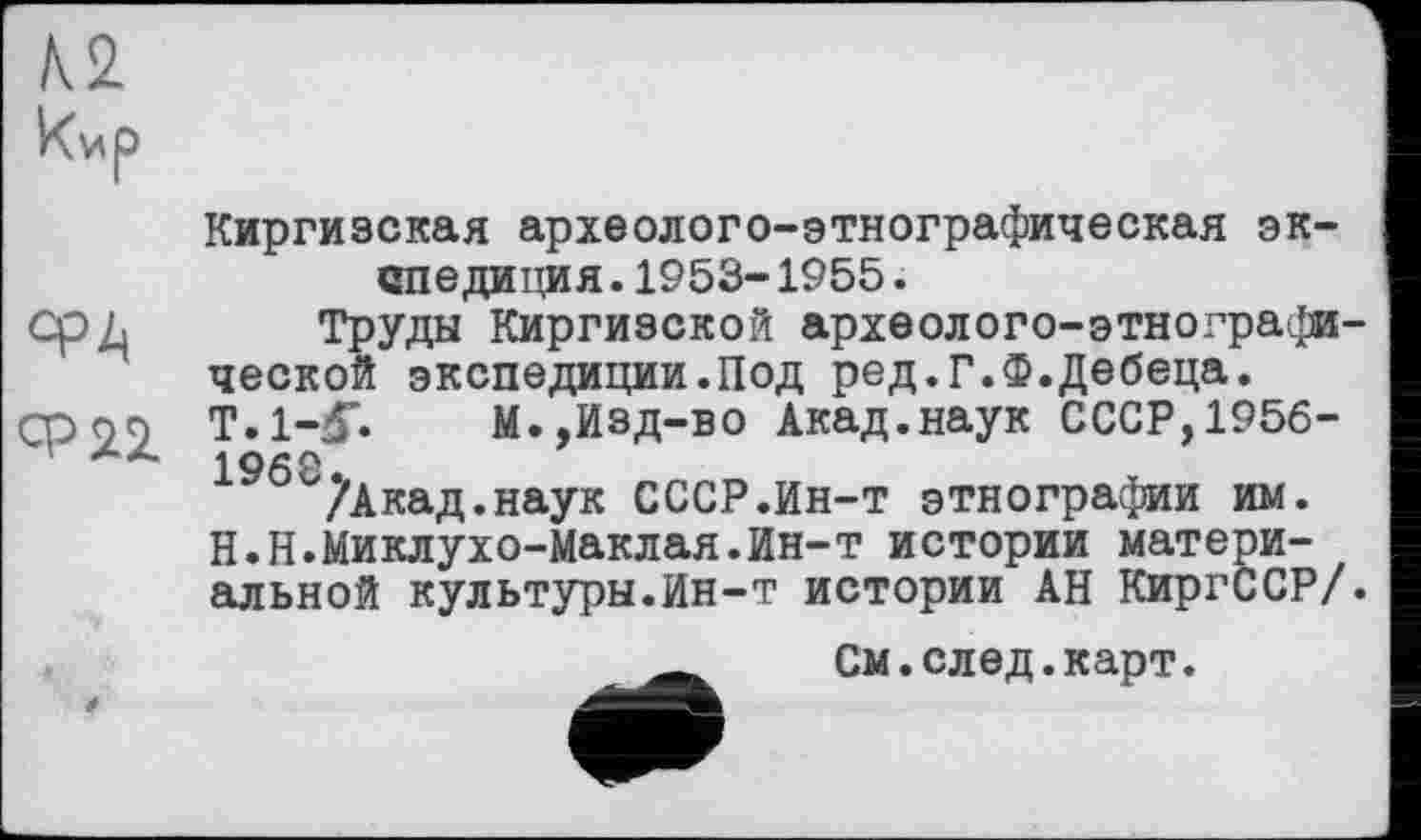 ﻿
Киргизская археолого-этнографическая экспедиция. 1953- 1955.
АРА Труды Киргизской археолого-этнографической экспедиции.Под ред.Г.Ф.Дебеца.
Ср <29 T.1-J.	М.,Изд-во Акад.наук СССР, 1956-
19б^7Акад.наук СССР.Ин-т этнографии им. Н.Н.Миклухо-Маклая.Ин-т истории материальной культуры.Ин-т истории АН КиргССР/.

См.след.карт.
